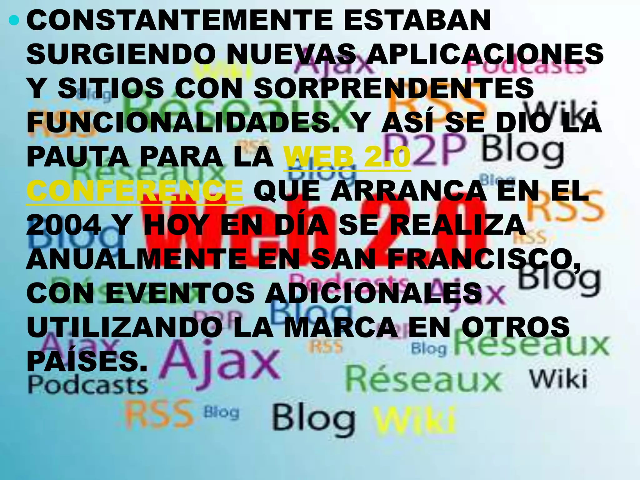  CONSTANTEMENTE ESTABAN
SURGIENDO NUEVAS APLICACIONES
Y SITIOS CON SORPRENDENTES
FUNCIONALIDADES. Y ASÍ SE DIO LA
PAUTA PARA LA WEB 2.0
CONFERENCE QUE ARRANCA EN EL
2004 Y HOY EN DÍA SE REALIZA
ANUALMENTE EN SAN FRANCISCO,
CON EVENTOS ADICIONALES
UTILIZANDO LA MARCA EN OTROS
PAÍSES.
 
