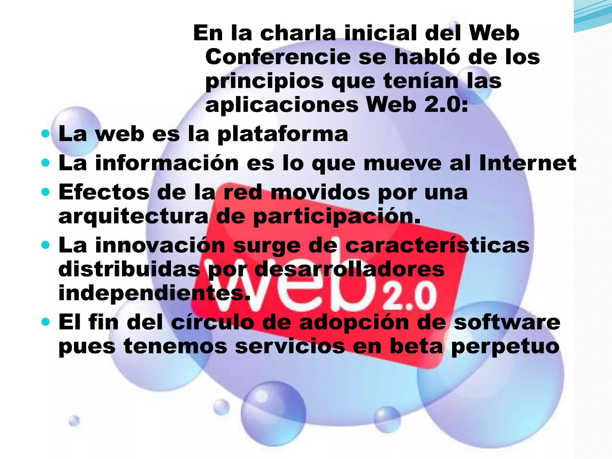 En la charla inicial del Web
                  Conferencie se habló de los
                  principios que tenían las
                  aplicaciones Web 2.0:
   La web es la plataforma
   La información es lo que mueve al Internet
   Efectos de la red movidos por una
    arquitectura de participación.
   La innovación surge de características
    distribuidas por desarrolladores
    independientes.
   El fin del círculo de adopción de software
    pues tenemos servicios en beta perpetuo
 