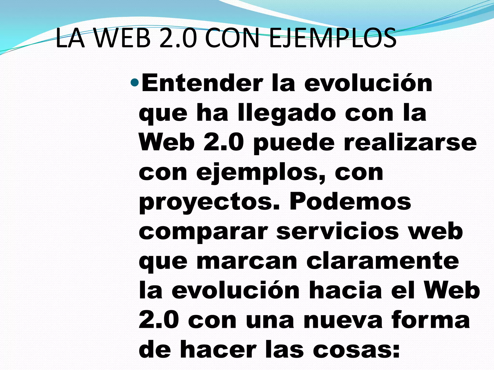 LA WEB 2.0 CON EJEMPLOS
    •Entender la evolución
     que ha llegado con la
     Web 2.0 puede realizarse
     con ejemplos, con
     proyectos. Podemos
     comparar servicios web
     que marcan claramente
     la evolución hacia el Web
     2.0 con una nueva forma
     de hacer las cosas:
 