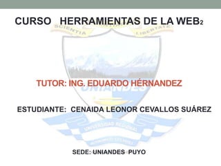 CURSO HERRAMIENTAS DE LA WEB2




    TUTOR: ING. EDUARDO HÉRNANDEZ

ESTUDIANTE: CENAIDA LEONOR CEVALLOS SUÁREZ




           SEDE: UNIANDES PUYO
 