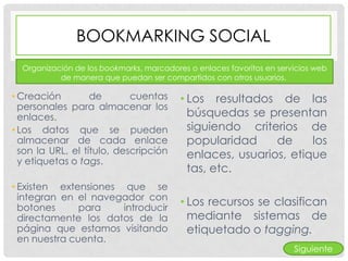 BOOKMARKING SOCIAL
  Organización de los bookmarks, marcadores o enlaces favoritos en servicios web
           de manera que puedan ser compartidos con otros usuarios.

• Creación         de       cuentas       • Los resultados de las
  personales para almacenar los
  enlaces.                                  búsquedas se presentan
• Los datos que se pueden                   siguiendo criterios de
  almacenar de cada enlace                  popularidad     de     los
  son la URL, el título, descripción        enlaces, usuarios, etique
  y etiquetas o tags.
                                            tas, etc.
• Existen extensiones que se
  integran en el navegador con
  botones      para   introducir
                                          • Los recursos se clasifican
  directamente los datos de la              mediante sistemas de
  página que estamos visitando              etiquetado o tagging.
  en nuestra cuenta.
                                                                       Siguiente
 