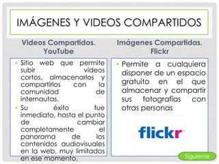 IMÁGENES Y VIDEOS COMPARTIDOS
 Videos Compartidos.           Imágenes Compartidas.
      YouTube                         Flickr
• Sitio web que permite        • Permite a cualquiera
  subir              vídeos      disponer de un espacio
  cortos, almacenarlos y
  compartirlos    con     la     gratuito en el que
  comunidad              de      almacenar y compartir
  internautas.                   sus   fotografías con
• Su        éxito       fue      otras personas
  inmediato, hasta el punto
  de               cambiar
  completamente           el
  panorama        de     los
  contenidos audiovisuales
  en la web, muy limitados
  en ese momento.                                Siguiente
 