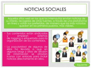 NOTICIAS SOCIALES
  Aquellos sitios web en los que los internautas envían noticias de
 su interés, recogidas de otras fuentes, a través de una plataforma
  en línea y votan sus preferidas, de manera que las más votadas
             quedan en los primeros puestos, más visibles.


• Sus contenidos están sindicados
  y       emplean         sistemas
  de tagging o etiquetado para la
  organización de los contenidos.

• La popularidad de algunos de
  ellos ha llevado a que en
  algunos blogs y sitios de difusión
  de información se añadan
  iconos con enlaces para incluir
  noticias directamente en ellos.

                                                          Siguiente
 