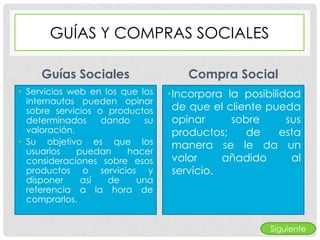 GUÍAS Y COMPRAS SOCIALES

     Guías Sociales                  Compra Social
• Servicios web en los que los   •Incorpora la posibilidad
  internautas pueden opinar
  sobre servicios o productos     de que el cliente pueda
  determinados     dando    su    opinar     sobre      sus
  valoración.                     productos;    de     esta
• Su objetivo es que los          manera se le da un
  usuarios    puedan    hacer
  consideraciones sobre esos      valor     añadido      al
  productos o servicios y         servicio.
  disponer     así  de    una
  referencia a la hora de
  comprarlos.


                                                     Siguiente
 