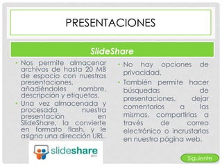 PRESENTACIONES

                       SlideShare
• Nos permite almacenar        • No hay opciones de
  archivos de hasta 20 MB        privacidad.
  de espacio con nuestras
  presentaciones,              • También permite hacer
  añadiéndoles      nombre,      búsquedas              de
  descripción y etiquetas.       presentaciones,     dejar
• Una vez almacenada y           comentarios     a      las
  procesada          nuestra
  presentación           en      mismas, compartirlas a
  SlideShare, la convierte       través     de      correo
  en formato flash, y le         electrónico o incrustarlas
  asigna una dirección URL.      en nuestra página web.

                                                    Siguiente
 