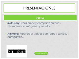 PRESENTACIONES

                         Otras
• Slidestory: Para crear y compartir historias
  sincronizando imágenes y sonido.

• Animoto: Para crear vídeos con fotos y sonido, y
  compartirlo..




                          Ir al Menú
 