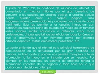 A partir de Web 2.0, la cantidad de usuarios de internet ha
aumentado en muchos millones por el gran beneficio de
convertir a los usuarios, de usuarios pasivos a usuarios activos
donde       pueden       crear    sus    propias       páginas, subir
imágenes, videos, presentaciones y cualquier otra clase de datos
multimedia. Esta red permite a los usuarios interactuar con
personas en cualquier parte del mundo por medio de las famosas
redes sociales, recibir educación a distancia, crear redes
profesionales, al igual que brinda beneficios en todas las áreas en
que se desenvuelve el ser humano; como por ejemplo
artística, deportiva, militar, empresarial, publicitaria, etc.

La gente entiende que el internet es la principal herramienta de
comunicación en la actualidad por su gran cantidad de
usuarios, su bajo costo y porque nos permite manipular y tener
información a la mano en el instante que se necesita. Por
ejemplo: en los negocios, un gerente de empresa tendrá la
información contable de su negocio a toda hora por lo que
podrá tomar decisiones a tiempo.
                            Ir al Menú
 