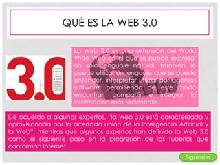 QUÉ ES LA WEB 3.0

                      La Web 3.0 es una extensión del World
                      Wide Web en el que se puede expresar
                      no sólo lenguaje natural, también se
                      puede utilizar un lenguaje que se puede
                      entender, interpretar utilizar por agentes
                      software, permitiendo de este modo
                      encontrar, compartir e integrar la
                      información más fácilmente.

De acuerdo a algunos expertos, “la Web 3.0 está caracterizada y
aprovisionada por la acertada unión de la Inteligencia Artificial y
la Web”, mientras que algunos expertos han definido la Web 3.0
como el siguiente paso en la progresión de las tuberías que
conforman Internet.
                                                            Siguiente
 