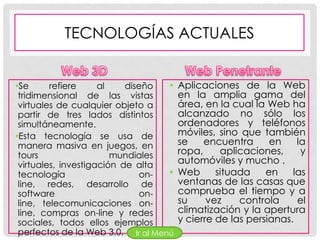 TECNOLOGÍAS ACTUALES


•Se      refiere     al    diseño  •   Aplicaciones de la Web
 tridimensional de las vistas          en la amplia gama del
 virtuales de cualquier objeto a       área, en la cual la Web ha
 partir de tres lados distintos        alcanzado no sólo los
 simultáneamente.                      ordenadores y teléfonos
•Esta tecnología se usa de             móviles, sino que también
 manera masiva en juegos, en           se    encuentra      en    la
 tours                  mundiales      ropa,     aplicaciones,     y
 virtuales, investigación de alta      automóviles y mucho .
 tecnología                   on-  •   Web      situada    en    las
 line, redes, desarrollo de            ventanas de las casas que
 software                     on-      comprueba el tiempo y a
 line, telecomunicaciones on-          su     vez    controla     el
 line, compras on-line y redes         climatización y la apertura
 sociales, todos ellos ejemplos        y cierre de las persianas.
 perfectos de la Web 3.0. Ir al Menú
 