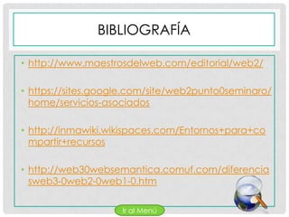 BIBLIOGRAFÍA

• http://www.maestrosdelweb.com/editorial/web2/

• https://sites.google.com/site/web2punto0seminaro/
  home/servicios-asociados

• http://inmawiki.wikispaces.com/Entornos+para+co
  mpartir+recursos

• http://web30websemantica.comuf.com/diferencia
  sweb3-0web2-0web1-0.htm

                    Ir al Menú
 