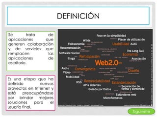 DEFINICIÓN

Se        trata   de
aplicaciones    que
generen colaboración
y de servicios que
remplacen         las
aplicaciones      de
escritorio.



Es una etapa que ha
definido         nuevos
proyectos en Internet y
está    preocupándose
por brindar mejores
soluciones     para  el
usuario final.
                                       Siguiente
 