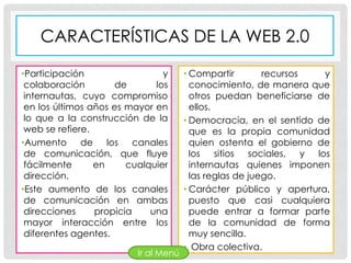 CARACTERÍSTICAS DE LA WEB 2.0

•Participación                  y      • Compartir        recursos   y
 colaboración         de      los        conocimiento, de manera que
 internautas, cuyo compromiso            otros puedan beneficiarse de
 en los últimos años es mayor en         ellos.
 lo que a la construcción de la        • Democracia, en el sentido de
 web se refiere.                         que es la propia comunidad
•Aumento      de    los   canales        quien ostenta el gobierno de
 de comunicación, que fluye              los    sitios sociales, y los
 fácilmente      en     cualquier        internautas quienes imponen
 dirección.                              las reglas de juego.
•Este aumento de los canales           • Carácter público y apertura,
 de comunicación en ambas                puesto que casi cualquiera
 direcciones     propicia    una         puede entrar a formar parte
 mayor interacción entre los             de la comunidad de forma
 diferentes agentes.                     muy sencilla.
                                       • Obra colectiva.
                          Ir al Menú
 