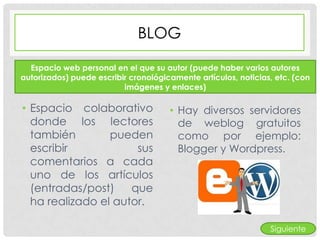 BLOG

  Espacio web personal en el que su autor (puede haber varios autores
autorizados) puede escribir cronológicamente artículos, noticias, etc. (con
                          imágenes y enlaces)

• Espacio colaborativo                • Hay diversos servidores
  donde los lectores                    de weblog gratuitos
  también        pueden                 como por ejemplo:
  escribir            sus               Blogger y Wordpress.
  comentarios a cada
  uno de los artículos
  (entradas/post)    que
  ha realizado el autor.

                                                                Siguiente
 