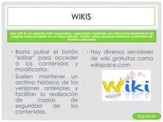 WIKIS
Una wiki es un espacio web corporativo, organizado mediante una estructura hipertextual de
 páginas (referenciadas en un menú lateral), donde varias personas elaboran contenidos de
                                    manera asíncrona.



• Basta pulsar el botón                        • Hay diversos servidores
  "editar" para acceder                          de wiki gratuitos como
  a los contenidos y                             wikispace.com
  modificarlos.
• Suelen mantener un
  archivo histórico de las
  versiones anteriores y
  facilitan la realización
  de       copias       de
  seguridad      de     los
  contenidos.
                                                                                Siguiente
 