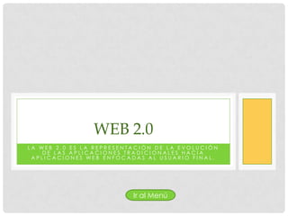 WEB 2.0
LA WEB 2.0 ES LA REPRESENTACIÓN DE LA EVOLUCIÓN
    DE LAS APLICACIONES TRADICIONALES HACIA
 APLICACIONES WEB ENFOCADAS AL USUARIO FINAL.




                          Ir al Menú
 