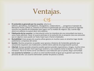 Ventajas.

                                   
    El contenido es generado por los usuarios: ahorro en
    editores, periodistas, investigadores, divulgadores, colaboradores…….pongamos el ejemplo de
    Meneame frente a ElPais.es, mientras el primero es gestionado por una sola persona el segundo
    necesita una plantilla de empleados para seguir con su modelo de negocio. Ojo; cuando digo
    ahorro en editores no quiero decir cero editores.
   Fidelización de los usuarios: La interrelación entre los miembros de una comunidad crea lazos a
    veces hasta adictivos. Hacer al usuario participe en la evolución de un proyecto crea una comunión
    que en algunos casos puede ser hasta mayor que si fueran empleados.
   Rentabilidad: Crear grupos de usuarios afines genera en muchos casos un atractivo lugar donde
    publicitarse a empresas del sector.
   Gestión: Muchos proyectos se pueden sacar gracias a Gestores de Contenidos gratuitos que
    únicamente requieren una moderación y edición diaria además de programación puntual.
   Libertad: Aunque grandes proyectos pueden generar grandes expectativas y riesgos, muchos otros
    más minoritarios pueden morir igual que nacieron y sus creadores tomar la táctica “a otra cosa
    mariposa“. No es lo mismo cerrar una fábrica o una redacción que un portal, blog o comunidad.
   Los usuarios lo reclaman: La cultura se está transformando al igual que la gestión que hacen las
    personas de ella. Los usuarios demandan cambiar de pasivos a activos.
 