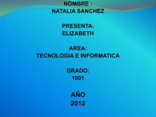 NOMBRE :
    NATALIA SANCHEZ

       PRESENTA:
       ELIZABETH

        AREA:
TECNOLOGIA E INFORMATICA

        GRADO:
         1001


         AÑO
         2012
 