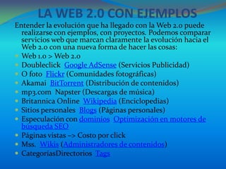 LA WEB 2.0 CON EJEMPLOS
Entender la evolución que ha llegado con la Web 2.0 puede
  realizarse con ejemplos, con proyectos. Podemos comparar
  servicios web que marcan claramente la evolución hacia el
  Web 2.0 con una nueva forma de hacer las cosas:
 Web 1.0 > Web 2.0
 Doubleclick Google AdSense (Servicios Publicidad)
 O foto Flickr (Comunidades fotográficas)
 Akamai BitTorrent (Distribución de contenidos)
 mp3.com Napster (Descargas de música)
 Britannica Online Wikipedia (Enciclopedias)
 Sitios personales Blogs (Páginas personales)
 Especulación con dominios Optimización en motores de
  búsqueda SEO
 Páginas vistas –> Costo por click
 Mss. Wikis (Administradores de contenidos)
 CategoríasDirectorios Tags
 