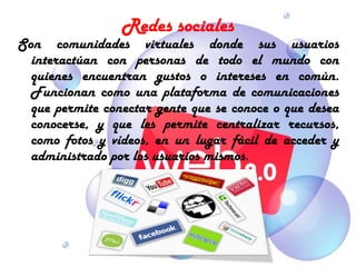 Redes sociales
Son comunidades virtuales donde sus usuarios
  interactúan con personas de todo el mundo con
  quienes encuentran gustos o intereses en común.
  Funcionan como una plataforma de comunicaciones
  que permite conectar gente que se conoce o que desea
  conocerse, y que les permite centralizar recursos,
  como fotos y vídeos, en un lugar fácil de acceder y
  administrado por los usuarios mismos.
 