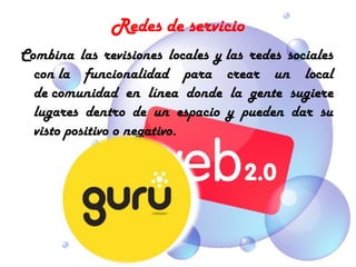 Redes de servicio
Combina las revisiones locales y las redes sociales
  con la funcionalidad para crear un local
  de comunidad en línea donde la gente sugiere
  lugares dentro de un espacio y pueden dar su
  visto positivo o negativo.
 