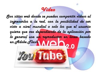 Video
Son sitios web donde se pueden compartir videos al
 ingresarlos a la red, con la posibilidad de ser
 visto a nivel mundial o solo los que el usuario
 quiera que vea dependiendo de la aplicación por
 lo general usa un reproductor en línea basado
 en Adobe Flash
 