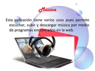 Música
Esta  aplicación  tiene  varios  usos  pues  permite 
  escuchar, subir y descargar música por medio 
  de programas encontrados en la web.
 