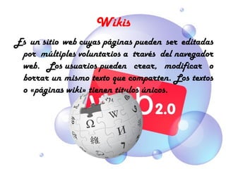 Wikis
Es un sitio web cuyas páginas pueden ser editadas
 por múltiples voluntarios a través del navegador
 web. Los usuarios pueden crear, modificar o
 borrar un mismo texto que comparten. Los textos
 o «páginas wiki» tienen títulos únicos.
 