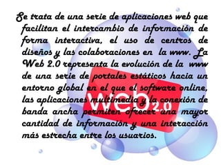  Se trata de una serie de aplicaciones web que
 facilitan el intercambio de información de
 forma interactiva, el uso de centros de
 diseños y las colaboraciones en la www. La
 Web 2.0 representa la evolución de la www
 de una serie de portales estáticos hacia un
 entorno global en el que el software online,
 las aplicaciones multimedia y la conexión de
 banda ancha permiten ofrecer una mayor
 cantidad de información y una interacción
 más estrecha entre los usuarios.
 