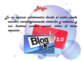 Blogs:
Es un espacio colaborativo donde el autor puede
 escribir cronológicamente artículos y noticias, y
 sus lectores pueden opinar sobre el tema
 expuesto.
 