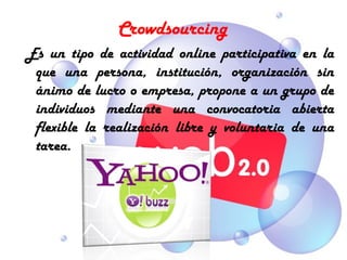Crowdsourcing
 Es un tipo de actividad online participativa en la
  que una persona, institución, organización sin
  ánimo de lucro o empresa, propone a un grupo de
  individuos mediante una convocatoria abierta
  flexible la realización libre y voluntaria de una
  tarea.
 