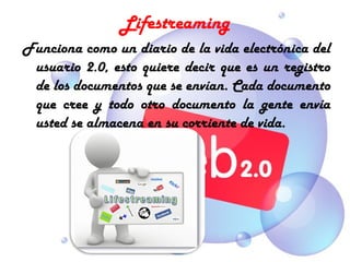 Lifestreaming
Funciona como un diario de la vida electrónica del
 usuario 2.0, esto quiere decir que es un registro
 de los documentos que se envían. Cada documento
 que cree y todo otro documento la gente envía
 usted se almacena en su corriente de vida.
 