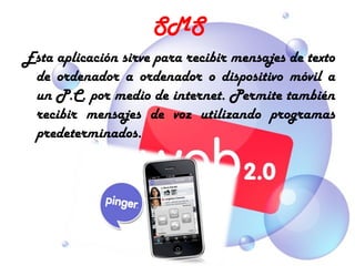 SMS
Esta aplicación sirve para recibir mensajes de texto
 de ordenador a ordenador o dispositivo móvil a
 un P.C. por medio de internet. Permite también
 recibir mensajes de voz utilizando programas
 predeterminados.
 