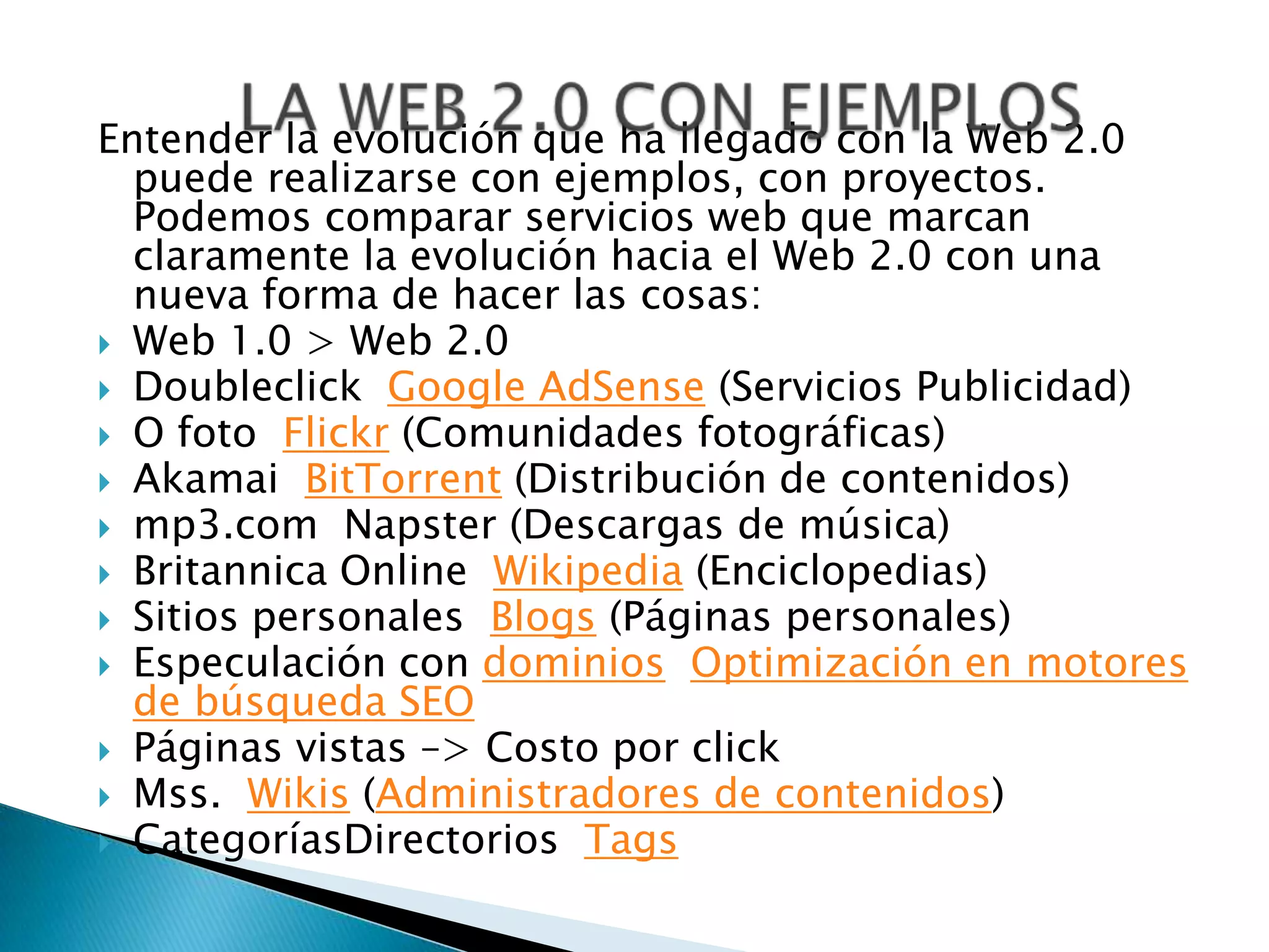 Entender la evolución que ha llegado con la Web 2.0
  puede realizarse con ejemplos, con proyectos.
  Podemos comparar servicios web que marcan
  claramente la evolución hacia el Web 2.0 con una
  nueva forma de hacer las cosas:
 Web 1.0 > Web 2.0
 Doubleclick Google AdSense (Servicios Publicidad)
 O foto Flickr (Comunidades fotográficas)
 Akamai BitTorrent (Distribución de contenidos)
 mp3.com Napster (Descargas de música)
 Britannica Online Wikipedia (Enciclopedias)
 Sitios personales Blogs (Páginas personales)
 Especulación con dominios Optimización en motores
  de búsqueda SEO
 Páginas vistas –> Costo por click
 Mss. Wikis (Administradores de contenidos)
 CategoríasDirectorios Tags
 