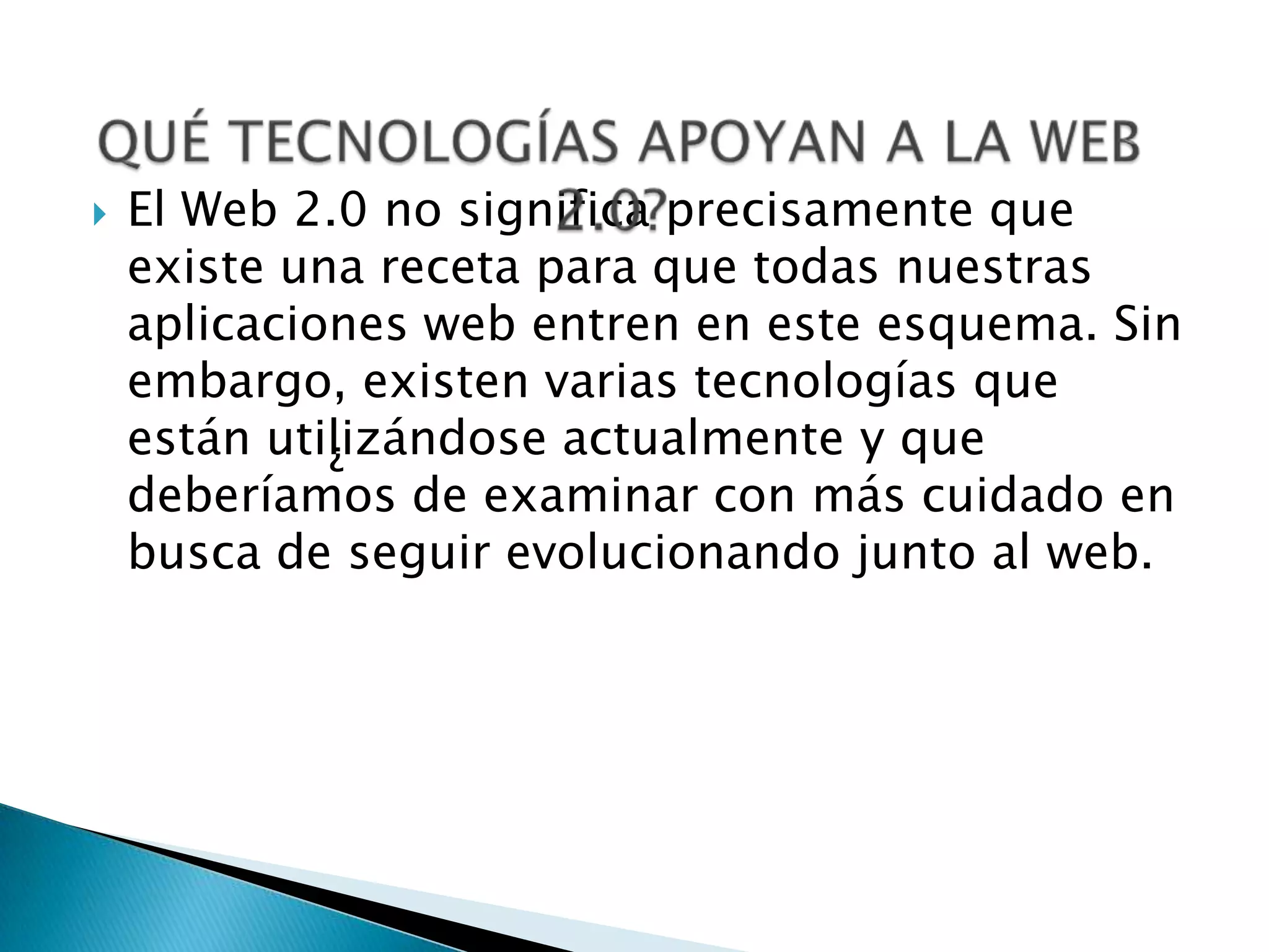    El Web 2.0 no significa precisamente que
    existe una receta para que todas nuestras
    aplicaciones web entren en este esquema. Sin
    embargo, existen varias tecnologías que
    están utilizándose actualmente y que
             ¿
    deberíamos de examinar con más cuidado en
    busca de seguir evolucionando junto al web.
 