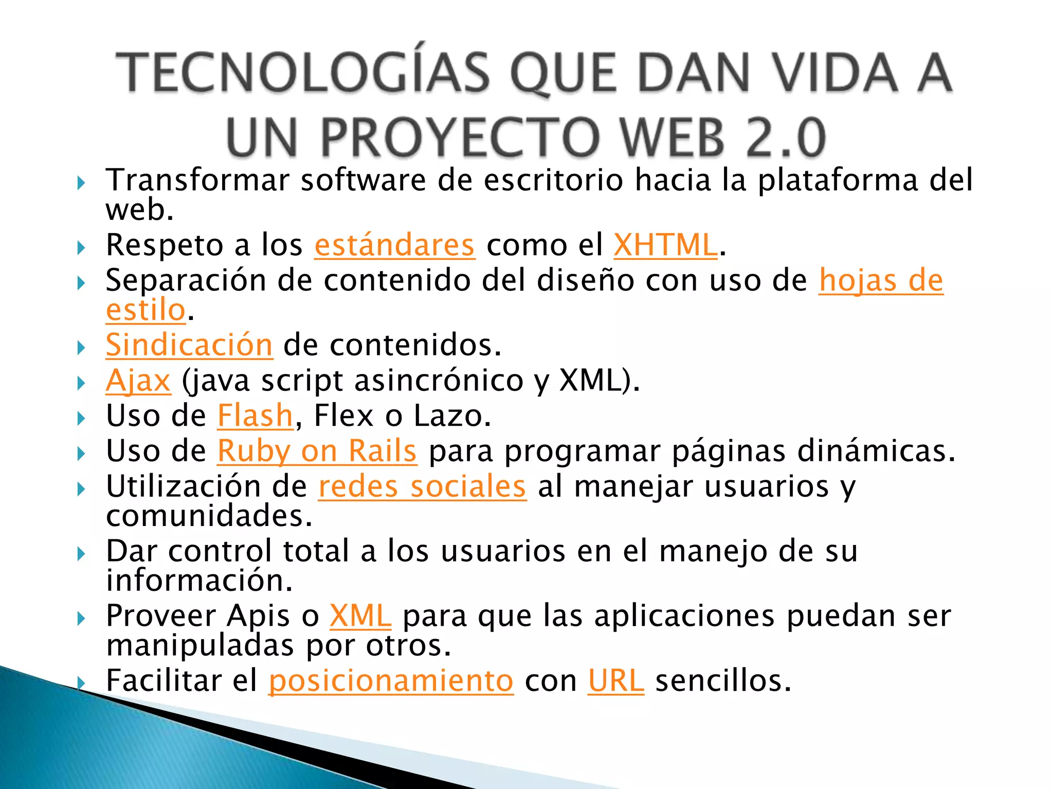    Transformar software de escritorio hacia la plataforma del
    web.
   Respeto a los estándares como el XHTML.
   Separación de contenido del diseño con uso de hojas de
    estilo.
   Sindicación de contenidos.
   Ajax (java script asincrónico y XML).
   Uso de Flash, Flex o Lazo.
   Uso de Ruby on Rails para programar páginas dinámicas.
   Utilización de redes sociales al manejar usuarios y
    comunidades.
   Dar control total a los usuarios en el manejo de su
    información.
   Proveer Apis o XML para que las aplicaciones puedan ser
    manipuladas por otros.
   Facilitar el posicionamiento con URL sencillos.
 