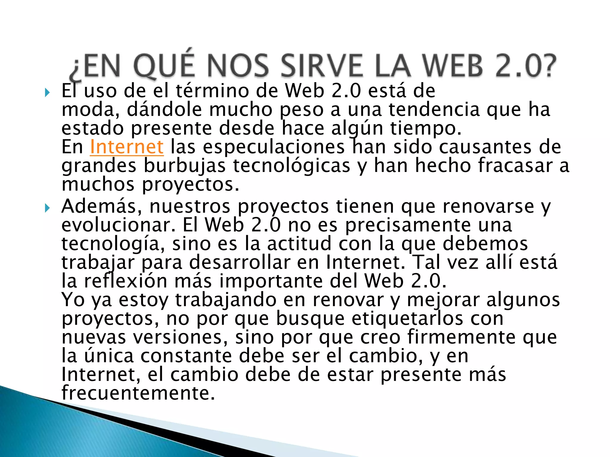    El uso de el término de Web 2.0 está de
    moda, dándole mucho peso a una tendencia que ha
    estado presente desde hace algún tiempo.
    En Internet las especulaciones han sido causantes de
    grandes burbujas tecnológicas y han hecho fracasar a
    muchos proyectos.
   Además, nuestros proyectos tienen que renovarse y
    evolucionar. El Web 2.0 no es precisamente una
    tecnología, sino es la actitud con la que debemos
    trabajar para desarrollar en Internet. Tal vez allí está
    la reflexión más importante del Web 2.0.
    Yo ya estoy trabajando en renovar y mejorar algunos
    proyectos, no por que busque etiquetarlos con
    nuevas versiones, sino por que creo firmemente que
    la única constante debe ser el cambio, y en
    Internet, el cambio debe de estar presente más
    frecuentemente.
 