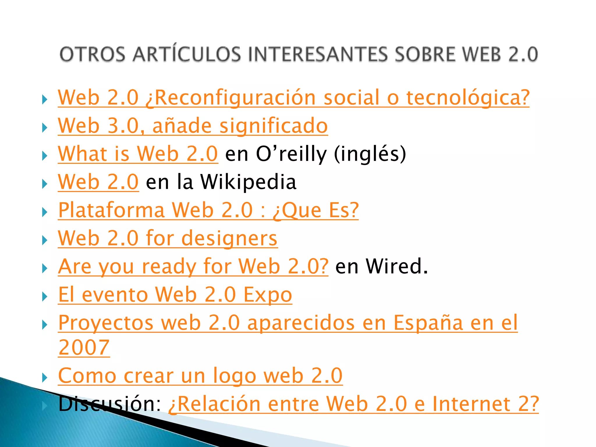    Web 2.0 ¿Reconfiguración social o tecnológica?
   Web 3.0, añade significado
   What is Web 2.0 en O’reilly (inglés)
   Web 2.0 en la Wikipedia
   Plataforma Web 2.0 : ¿Que Es?
   Web 2.0 for designers
   Are you ready for Web 2.0? en Wired.
   El evento Web 2.0 Expo
   Proyectos web 2.0 aparecidos en España en el
    2007
   Como crear un logo web 2.0
   Discusión: ¿Relación entre Web 2.0 e Internet 2?
 