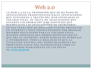Web 2.0
LA WEB 2.0 ES LA TRANSICIÓN QUE SE HA DADO DE
APLICACIONES TRADICIONALES HACIA APLICACIONES
QUE FUNCIONAN A TRAVÉS DEL WEB ENFOCADAS AL
USUARIO FINAL. SE TRATA DE APLICACIONES QUE
GENEREN COLABORACIÓN Y DE SERVICIOS QUE
REEMPLACEN LAS APLICACIONES DE ESCRITORIO.
ES UNA ETAPA QUE HA DEFINIDO NUEVOS PROYECTOS
EN INTERNET Y ESTÁ PREOCUPÁNDOSE POR BRINDAR
MEJORES SOLUCIONES PARA EL USUARIO FINAL.
MUCHOS ASEGURAN QUE HEMOS REINVENTADO LO
QUE ERA EL INTERNET, OTROS HABLAN DE BURBUJAS
E INVERSIONES, PERO LA REALIDAD ES QUE LA
EVOLUCIÓN NATURAL DEL MEDIO REALMENTE HA
PROPUESTO COSAS MÁS INTERESANTES COMO LO
ANALIZAMOS DIARIAMENTE EN LAS NOTAS
DE ACTUALIDAD.
 