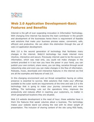 Web 2.0 Application Development-Basic
Features and Benefits
Internet is the gift of ever expanding innovation in Information Technology.
With changing time internet has become the main contributor in the growth
and development of the businesses hence there is requirement of feasible
web solutions that make your business process easier, convenient, safe,
efficient and productive. We can attain this distinction through the use of
web 2.0 application development.

Web 2.0 is the second generation of technology that facilitates many
changes in the internet. Web2.0 technology has made internet more
intuitive, interactive and secure. Previously internet used to be the source of
information, which was read only, you could not make changes in the
content provided in it but now you have the power in your hand, you can
publish your own content, share views, you can blog, socialize through social
networking sites and even you can make changes in the flow of information.
Podcasts, music, downloads and interactive features in the internet we find
are all the examples and features of web 2.0.

In this changing environment and cut throat competition having an online
presence is essential to survive. Web solutions that make your offerings
available to the outer world are requirements of the time and web 2.0 is the
technology that is going to make your journey convenient and more
fulfilling. The technology cuts out the operations time, improves the
productivity and reduces effort in reaching your customers, no matter in
which geographical locations they are situated.

Web 2.0 website development is the need of hour; these websites have in
them the features that speak volumes about a business. The technology
makes your website stand out among the rest with its sheer weight of
presentation. The inclusion of sharing content of the site using RSS feeds,
 