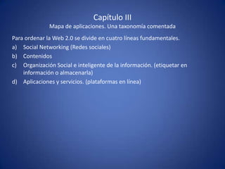 Capítulo III
              Mapa de aplicaciones. Una taxonomía comentada
Para ordenar la Web 2.0 se divide en cuatro líneas fundamentales.
a) Social Networking (Redes sociales)
b) Contenidos
c) Organización Social e inteligente de la información. (etiquetar en
    información o almacenarla)
d) Aplicaciones y servicios. (plataformas en línea)
 