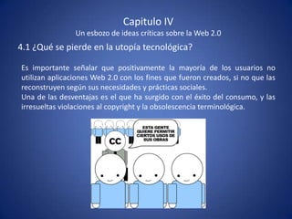 Capitulo IV
                Un esbozo de ideas críticas sobre la Web 2.0
4.1 ¿Qué se pierde en la utopía tecnológica?

Es importante señalar que positivamente la mayoría de los usuarios no
utilizan aplicaciones Web 2.0 con los fines que fueron creados, si no que las
reconstruyen según sus necesidades y prácticas sociales.
Una de las desventajas es el que ha surgido con el éxito del consumo, y las
irresueltas violaciones al copyright y la obsolescencia terminológica.
 