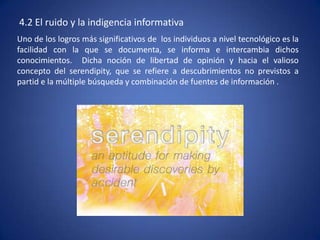 4.2 El ruido y la indigencia informativa
Uno de los logros más significativos de los individuos a nivel tecnológico es la
facilidad con la que se documenta, se informa e intercambia dichos
conocimientos. Dicha noción de libertad de opinión y hacia el valioso
concepto del serendipity, que se refiere a descubrimientos no previstos a
partid e la múltiple búsqueda y combinación de fuentes de información .
 