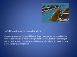 4.3 El amateurismo como bandera.
Con una gran pauta de posibilidades, llegan a ganar terreno en el ámbito
virtual los bullshitters (charlatanes) y predicadores. Estos no se manejan
por las aplicaciones de escritura colaborativa e inteligencia colectiva para
potencializar su protagonismo.
 