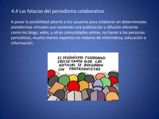4.4 Las falacias del periodismo colaborativo
A pesar la posibilidad abierta a los usuarios para colaborar en determinadas
plataformas virtuales aun teniendo una publicación y difusión eficiente
como los blogs, wikis, y otras comunidades online, no hacen a las personas
periodistas, mucho menos expertos en materia de informática, educación o
información.
 