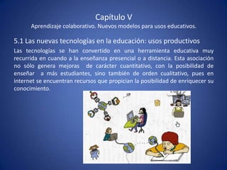 Capítulo V
      Aprendizaje colaborativo. Nuevos modelos para usos educativos.

5.1 Las nuevas tecnologías en la educación: usos productivos
Las tecnologías se han convertido en una herramienta educativa muy
recurrida en cuando a la enseñanza presencial o a distancia. Esta asociación
no sólo genera mejoras de carácter cuantitativo, con la posibilidad de
enseñar a más estudiantes, sino también de orden cualitativo, pues en
internet se encuentran recursos que propician la posibilidad de enriquecer su
conocimiento.
 