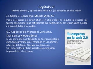 Capítulo VI
     Mobile devices y aplicaciones Web 2.0. (La sociedad en Red Móvil)

6.1 Sobre el concepto: Mobile Web 2.0
Tras la colocación del smart phone en el mercado de impulso la creación de
nuevas aplicaciones que satisficieran las exigencias de los usuarios en cuando
a la accesibilidad a las redes.

6.2 Aspectos de mercado: Consumo,
fabricantes y operadores
El uso de telefonía inteligente se ha incrementado
espectacularmente en el mercado en los últimos
años, las telefonías fijas van en descenso,
tras la tecnología 3G ha surgido una evolución
imparable en el mercado.
 