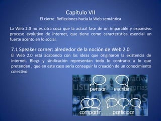 Capítulo VII
               El cierre. Reflexiones hacia la Web semántica

La Web 2.0 no es otra cosa que la actual fase de un imparable y expansivo
proceso evolutivo de internet, que tiene como característica esencial un
fuerte acento en lo social.

7.1 Speaker corner: alrededor de la noción de Web 2.0
El Web 2.0 está acabando con las ideas que originaron la existencia de
internet. Blogs y sindicación representan todo lo contrario a lo que
pretenden , que en este caso sería conseguir la creación de un conocimiento
colectivo.
 