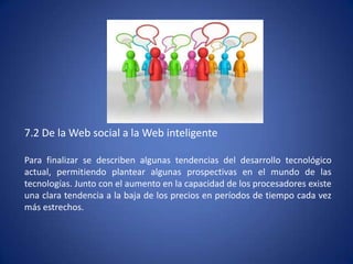 7.2 De la Web social a la Web inteligente

Para finalizar se describen algunas tendencias del desarrollo tecnológico
actual, permitiendo plantear algunas prospectivas en el mundo de las
tecnologías. Junto con el aumento en la capacidad de los procesadores existe
una clara tendencia a la baja de los precios en períodos de tiempo cada vez
más estrechos.
 