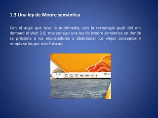1.3 Una ley de Moore semántica

Con el auge que tuvo la multimedia, con la tecnología push del on-
demand el Web 2.0, trae consigo una ley de Moore semántica en donde
se presiona a los enunciadores a abandonar los viejos conceptos y
remplazarlos por más frescos.
 