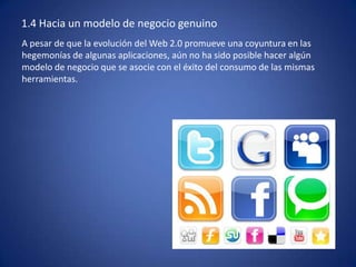 1.4 Hacia un modelo de negocio genuino
A pesar de que la evolución del Web 2.0 promueve una coyuntura en las
hegemonías de algunas aplicaciones, aún no ha sido posible hacer algún
modelo de negocio que se asocie con el éxito del consumo de las mismas
herramientas.
 